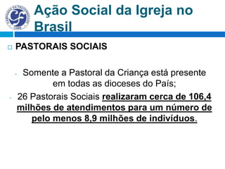 Ação Social da Igreja no
Brasil
 PASTORAIS SOCIAIS
- Somente a Pastoral da Criança está presente
em todas as dioceses do País;
- 26 Pastorais Sociais realizaram cerca de 106,4
milhões de atendimentos para um número de
pelo menos 8,9 milhões de indivíduos.
 