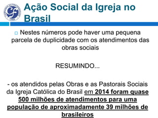 Ação Social da Igreja no
Brasil
 Nestes números pode haver uma pequena
parcela de duplicidade com os atendimentos das
obras sociais
RESUMINDO...
- os atendidos pelas Obras e as Pastorais Sociais
da Igreja Católica do Brasil em 2014 foram quase
500 milhões de atendimentos para uma
população de aproximadamente 39 milhões de
brasileiros
 