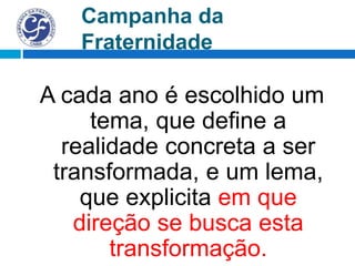 Campanha da
Fraternidade
A cada ano é escolhido um
tema, que define a
realidade concreta a ser
transformada, e um lema,
que explicita em que
direção se busca esta
transformação.
 