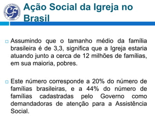 Ação Social da Igreja no
Brasil
 Assumindo que o tamanho médio da família
brasileira é de 3,3, significa que a Igreja estaria
atuando junto a cerca de 12 milhões de famílias,
em sua maioria, pobres.
 Este número corresponde a 20% do número de
famílias brasileiras, e a 44% do número de
famílias cadastradas pelo Governo como
demandadoras de atenção para a Assistência
Social.
 