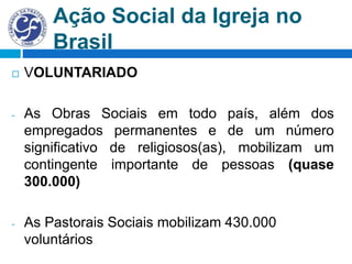 Ação Social da Igreja no
Brasil
 VOLUNTARIADO
- As Obras Sociais em todo país, além dos
empregados permanentes e de um número
significativo de religiosos(as), mobilizam um
contingente importante de pessoas (quase
300.000)
- As Pastorais Sociais mobilizam 430.000
voluntários
 