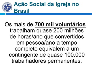 Ação Social da Igreja no
Brasil
Os mais de 700 mil voluntários
trabalham quase 200 milhões
de horas/ano que convertidos
em pessoa/ano a tempo
completo equivalem a um
contingente de quase 100.000
trabalhadores permanentes.
 