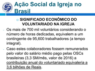 Ação Social da Igreja no
Brasil
 SIGNIFICADO ECONÔMICO DO
VOLUNTARIADO NA IGREJA
- Os mais de 700 mil voluntários considerando o
número de horas dedicadas, equivalem a um
contingente de 95,600 trabalhadores (a tempo
integral).
- Caso estes colaboradores fossem remunerados
pelo valor do salário médio pago pelas OSCs
brasileiras (3,3 SM/mês, valor de 2016) a
contribuição anual do voluntariado equivaleria a
3,6 bilhões de Reais.
 