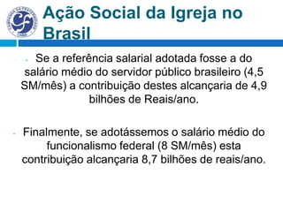 Ação Social da Igreja no
Brasil
- Se a referência salarial adotada fosse a do
salário médio do servidor público brasileiro (4,5
SM/mês) a contribuição destes alcançaria de 4,9
bilhões de Reais/ano.
- Finalmente, se adotássemos o salário médio do
funcionalismo federal (8 SM/mês) esta
contribuição alcançaria 8,7 bilhões de reais/ano.
 