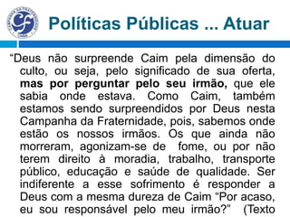 Políticas Públicas ... Atuar
“Deus não surpreende Caim pela dimensão do
culto, ou seja, pelo significado de sua oferta,
mas por perguntar pelo seu irmão, que ele
sabia onde estava. Como Caim, também
estamos sendo surpreendidos por Deus nesta
Campanha da Fraternidade, pois, sabemos onde
estão os nossos irmãos. Os que ainda não
morreram, agonizam-se de fome, ou por não
terem direito à moradia, trabalho, transporte
público, educação e saúde de qualidade. Ser
indiferente a esse sofrimento é responder a
Deus com a mesma dureza de Caim “Por acaso,
eu sou responsável pelo meu irmão?” (Texto
 