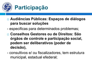 Participação
 Audiências Públicas: Espaços de diálogos
para buscar soluções
- especificas para determinados problemas;
 Conselhos Gestores ou de Direitos: São
órgãos de controle e participação social,
podem ser deliberativos (poder de
decisão),
- consultivos e/ ou fiscalizadores, tem estrutura
municipal, estadual efederal;
 