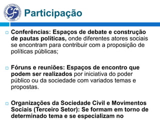 Participação
 Conferências: Espaços de debate e construção
de pautas políticas, onde diferentes atores sociais
se encontram para contribuir com a proposição de
políticas públicas;
 Fóruns e reuniões: Espaços de encontro que
podem ser realizados por iniciativa do poder
público ou da sociedade com variados temas e
propostas.
 Organizações da Sociedade Civil e Movimentos
Sociais (Terceiro Setor): Se formam em torno de
determinado tema e se especializam no
 