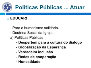 Políticas Públicas ... Atuar
 EDUCAR!
- Para o humanismo solidário.
- Doutrina Social da Igreja.
a) Políticas Públicas
- Despertem para a cultura do diálogo
- Globalização da Esperança
- Verdadeira inclusão
- Redes de cooperação
- Honestidade
 