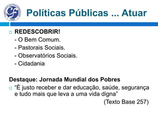 Políticas Públicas ... Atuar
 REDESCOBRIR!
- O Bem Comum.
- Pastorais Sociais.
- Observatórios Sociais.
- Cidadania
Destaque: Jornada Mundial dos Pobres
 “É justo receber e dar educação, saúde, segurança
e tudo mais que leva a uma vida digna”
(Texto Base 257)
 