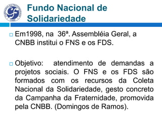 Fundo Nacional de
Solidariedade
 Em1998, na 36ª. Assembléia Geral, a
CNBB institui o FNS e os FDS.
 Objetivo: atendimento de demandas a
projetos sociais. O FNS e os FDS são
formados com os recursos da Coleta
Nacional da Solidariedade, gesto concreto
da Campanha da Fraternidade, promovida
pela CNBB. (Domingos de Ramos).
 