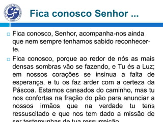  Fica conosco, Senhor, acompanha-nos ainda
que nem sempre tenhamos sabido reconhecer-
te.
 Fica conosco, porque ao redor de nós as mais
densas sombras vão se fazendo, e Tu és a Luz;
em nossos corações se insinua a falta de
esperança, e tu os faz arder com a certeza da
Páscoa. Estamos cansados do caminho, mas tu
nos confortas na fração do pão para anunciar a
nossos irmãos que na verdade tu tens
ressuscitado e que nos tem dado a missão de
Fica conosco Senhor ...
 