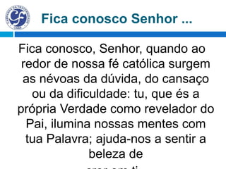 Fica conosco, Senhor, quando ao
redor de nossa fé católica surgem
as névoas da dúvida, do cansaço
ou da dificuldade: tu, que és a
própria Verdade como revelador do
Pai, ilumina nossas mentes com
tua Palavra; ajuda-nos a sentir a
beleza de
Fica conosco Senhor ...
 