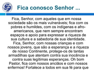 Fica, Senhor, com aqueles que em nossa
sociedade são os mais vulneráveis; fica com os
pobres e humildes, com os indígenas e afro-
americanos, que nem sempre encontram
espaços e apoio para expressar a riqueza de
sua cultura e a sabedoria de sua identidade.
Fica, Senhor, com nossas crianças e com
nossos jovens, que são a esperança e a riqueza
de nosso Continente, protege-os de tantas
armadilhas que atentam contra sua inocência e
contra suas legítimas esperanças. Oh bom
Pastor, fica com nossos anciãos e com nossos
enfermos! Fortalece a todos em sua fé para que
Fica conosco Senhor ...
 