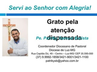 Servi ao Senhor com Alegria!
Grato pela
atenção
dispensadaPe. Patriky Samuel Batista
Coordenador Diocesano de Pastoral
Diocese de Luz-MG
Rua Capitão Dú, 49 – Centro – Luz-MG/ CEP 35.595-000
(37) 9.9992-1858/3421-9001/3421-1100
patrikysb@yahoo.com.br
 