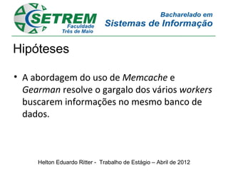 Hipóteses

• A abordagem do uso de Memcache e
  Gearman resolve o gargalo dos vários workers
  buscarem informações no mesmo banco de
  dados.



     Helton Eduardo Ritter - Trabalho de Estágio – Abril de 2012
 