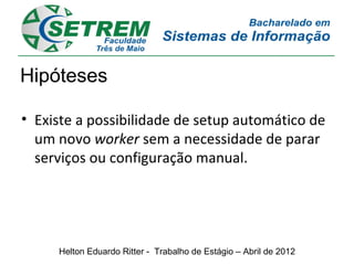 Hipóteses

• Existe a possibilidade de setup automático de
  um novo worker sem a necessidade de parar
  serviços ou configuração manual.




     Helton Eduardo Ritter - Trabalho de Estágio – Abril de 2012
 