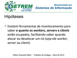 Hipóteses

• Existem ferramentas de monitoramento para
  saber o quanto os workers, servers e clients
  estão ocupados, facilitando saber quando
  alocar ou desalocar um nó (seja ele worker,
  server ou client).


     Helton Eduardo Ritter - Trabalho de Estágio – Abril de 2012
 