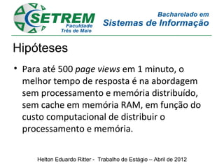 Hipóteses
• Para até 500 page views em 1 minuto, o
  melhor tempo de resposta é na abordagem
  sem processamento e memória distribuído,
  sem cache em memória RAM, em função do
  custo computacional de distribuir o
  processamento e memória.

     Helton Eduardo Ritter - Trabalho de Estágio – Abril de 2012
 