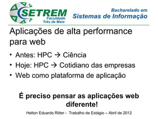 Aplicações de alta performance
para web
• Antes: HPC  Ciência
• Hoje: HPC  Cotidiano das empresas
• Web como plataforma de aplicação

  É preciso pensar as aplicações web
               diferente!
    Helton Eduardo Ritter - Trabalho de Estágio – Abril de 2012
 