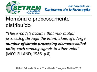 Memória e processamento
distribuído
“These models assume that information
processing through the interactions of a large
number of simple processing elements called
units, each sending signals to other units”
(MCCLELLAND, 1986, p.8).


     Helton Eduardo Ritter - Trabalho de Estágio – Abril de 2012
 