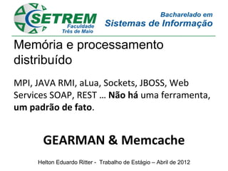 Memória e processamento
distribuído
MPI, JAVA RMI, aLua, Sockets, JBOSS, Web
Services SOAP, REST … Não há uma ferramenta,
um padrão de fato.


       GEARMAN & Memcache
     Helton Eduardo Ritter - Trabalho de Estágio – Abril de 2012
 