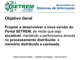 Objetivo Geral

Projetar e desenvolver a nova versão do
Portal SETREM, de modo que seja
escalável, mantendo a performance através
de processamento distribuído e
memória distribuída e cacheada.


    Helton Eduardo Ritter - Trabalho de Estágio – Abril de 2012
 