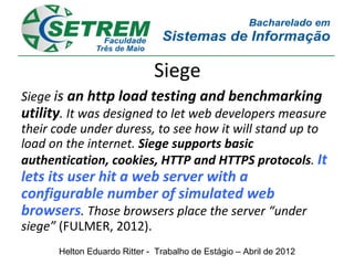 Siege
Siege is an http load testing and benchmarking
utility. It was designed to let web developers measure
their code under duress, to see how it will stand up to
load on the internet. Siege supports basic
authentication, cookies, HTTP and HTTPS protocols. It
lets its user hit a web server with a
configurable number of simulated web
browsers. Those browsers place the server “under
siege” (FULMER, 2012).
      Helton Eduardo Ritter - Trabalho de Estágio – Abril de 2012
 