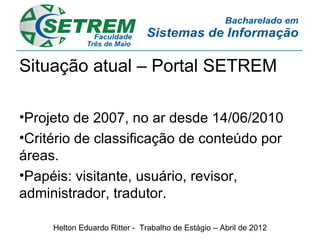 Situação atual – Portal SETREM

•Projeto de 2007, no ar desde 14/06/2010
•Critério de classificação de conteúdo por
áreas.
•Papéis: visitante, usuário, revisor,
administrador, tradutor.

     Helton Eduardo Ritter - Trabalho de Estágio – Abril de 2012
 