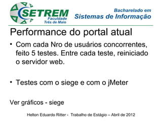 Performance do portal atual
• Com cada Nro de usuários concorrentes,
  feito 5 testes. Entre cada teste, reiniciado
  o servidor web.

• Testes com o siege e com o jMeter

Ver gráficos - siege
      Helton Eduardo Ritter - Trabalho de Estágio – Abril de 2012
 
