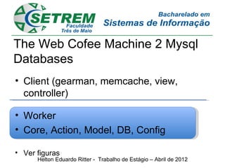 The Web Cofee Machine 2 Mysql
Databases
• Client (gearman, memcache, view,
  controller)

• Worker
• Core, Action, Model, DB, Config

• Ver figuras
      Helton Eduardo Ritter - Trabalho de Estágio – Abril de 2012
 