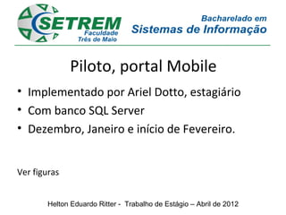 Piloto, portal Mobile
• Implementado por Ariel Dotto, estagiário
• Com banco SQL Server
• Dezembro, Janeiro e início de Fevereiro.


Ver figuras


        Helton Eduardo Ritter - Trabalho de Estágio – Abril de 2012
 