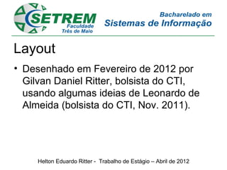 Layout
• Desenhado em Fevereiro de 2012 por
  Gilvan Daniel Ritter, bolsista do CTI,
  usando algumas ideias de Leonardo de
  Almeida (bolsista do CTI, Nov. 2011).




     Helton Eduardo Ritter - Trabalho de Estágio – Abril de 2012
 