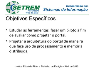 Objetivos Específicos

• Estudar as ferramentas, fazer um piloto a fim
  de avaliar como projetar o portal.
• Projetar a arquitetura do portal de maneira
  que faça uso de processamento e memória
  distribuída.


     Helton Eduardo Ritter - Trabalho de Estágio – Abril de 2012
 