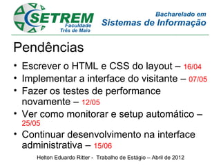 Pendências
• Escrever o HTML e CSS do layout – 16/04
• Implementar a interface do visitante – 07/05
• Fazer os testes de performance
  novamente – 12/05
• Ver como monitorar e setup automático –
 25/05
• Continuar desenvolvimento na interface
  administrativa – 15/06
     Helton Eduardo Ritter - Trabalho de Estágio – Abril de 2012
 