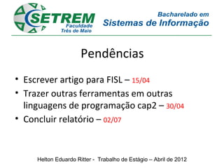 Pendências
• Escrever artigo para FISL – 15/04
• Trazer outras ferramentas em outras
  linguagens de programação cap2 – 30/04
• Concluir relatório – 02/07


     Helton Eduardo Ritter - Trabalho de Estágio – Abril de 2012
 