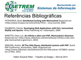 Referências Bibliográficas
FITZPATRICK, Brad. Distributed Caching with Memcached.Disponível em
<http://www.linuxjournal.com/article/7451>, Linux Journal, 2004.

GALBRAITH, Patrick. Developing Web Applications with Perl, memcached,
MySQL and Apache. Wiley Publishing inc. Indianapolis, 2009.

MINETTO, Elton Luís. Ao infinito e além com PHP, Memcached e Gearman.
Disponível em <http://www.slideshare.net/eminetto/ao-infinito-e-alm-com-
php-memcached-e-gearman>, 2010.

ZMIEVSKI, Andrei. All The Little Pieces, distributed systems with PHP. Dutch
PHP Conference, Amsterdam, 2009. Disponível em
<http://www.slideshare.net/andreizm/all-the-little-pieces-1573862> acesso
em 15 Mar. 2012.

         Helton Eduardo Ritter - Trabalho de Estágio – Abril de 2012
 