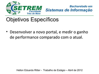 Objetivos Específicos

• Desenvolver a novo portal, e medir o ganho
  de performance comparado com o atual.




     Helton Eduardo Ritter - Trabalho de Estágio – Abril de 2012
 