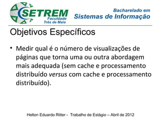 Objetivos Específicos
• Medir qual é o número de visualizações de
  páginas que torna uma ou outra abordagem
  mais adequada (sem cache e processamento
  distribuído versus com cache e processamento
  distribuído).



     Helton Eduardo Ritter - Trabalho de Estágio – Abril de 2012
 