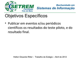 Objetivos Específicos
• Publicar em eventos e/ou periódicos
  científicos os resultados do teste piloto, e do
  resultado final.




      Helton Eduardo Ritter - Trabalho de Estágio – Abril de 2012
 