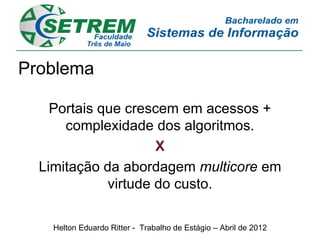 Problema

    Portais que crescem em acessos +
      complexidade dos algoritmos.
                     X
  Limitação da abordagem multicore em
             virtude do custo.

    Helton Eduardo Ritter - Trabalho de Estágio – Abril de 2012
 