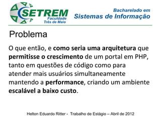 Problema
O que então, e como seria uma arquitetura que
permitisse o crescimento de um portal em PHP,
tanto em questões de código como para
atender mais usuários simultaneamente
mantendo a performance, criando um ambiente
escalável a baixo custo.


     Helton Eduardo Ritter - Trabalho de Estágio – Abril de 2012
 