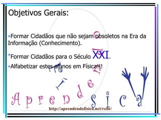 Objetivos Gerais: Formar Cidadãos que não sejam obsoletos na Era da Informação (Conhecimento). Formar Cidadãos para o Século  XXI . Alfabetizar estes alunos em Física!!! http://aprendendofisica.net/rede/ 