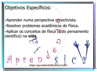 Objetivos Específicos: Aprender numa perspectiva conectivista. Resolver problemas acadêmicos de Física. Aplicar os conceitos de física (e do pensamento científico) na  vida . http://aprendendofisica.net/rede/ 
