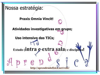 Nossa estratégia: Exposição teórica e resolução de exercícios. Atividades investigativas em grupo; Uso intensivo das TICs; Estudo ( intra e extra sala ) e disciplina ! Praxis Omnia Vincit ! http://aprendendofisica.net/rede/ 