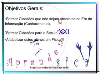 Objetivos Gerais:
•Formar Cidadãos que não sejam obsoletos na Era da
Informação (Conhecimento).
•Formar Cidadãos para o Século

XXI.

•Alfabetizar estes alunos em Física!!!

http://aprendendofisica.net/rede/

 