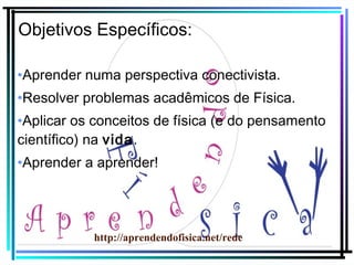 Objetivos Específicos:
•Aprender numa perspectiva conectivista.
•Resolver problemas acadêmicos de Física.
•Aplicar os conceitos de física (e do pensamento
científico) na vida.
•Aprender a aprender!

http://aprendendofisica.net/rede

 