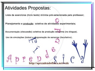 Atividades Propostas:
Lista de exercícios (livro texto) mínima pré-selecionada pelo professor;

Planejamento e produção coletiva de atividades experimentais;

Documentação (d iscussão) coletiva da produção da turma (no blogue).
Uso de simulações (todos) e programação de sensores (facultativo) .

http://aprendendofisica.net/rede

 