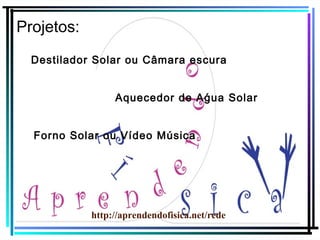 Projetos:
Destilador Solar ou Câmara escura
Aquecedor de Aǵua Solar
Forno Solar ou Vídeo Música

http://aprendendofisica.net/rede

 