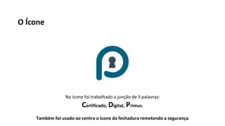 No ícone foi trabalhado a junção de 3 palavras:
Certificado, Digital, Primus.
Também foi usado ao centro o ícone da fechadura remetendo a segurança
O Ícone
 
