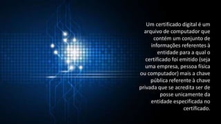 Um certificado digital é um
arquivo de computador que
contém um conjunto de
informações referentes à
entidade para a qual o
certificado foi emitido (seja
uma empresa, pessoa física
ou computador) mais a chave
pública referente à chave
privada que se acredita ser de
posse unicamente da
entidade especificada no
certificado.
 